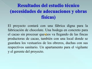 El proyecto contará con una fábrica digna para la
fabricación de chocolate. Una bodega en concreto para
el cacao sin procesar que nos va llegando de las fincas
productoras de cacao, también con una local donde se
guardara los vestuarios de los obreros, duchas con sus
respectivos sanitario. Un apartamento para el vigilante
y el gerente del proyecto.
 