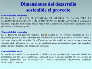 • Sostenibilidad ambiental
El diseño de la PLANTA PROCESADORA DE GRANOS DE CACAO PARA LA
FABICACION DE CHOCOLATE EN EL MUNICIPIO DE TURBO ANTIOQUIA generará los
mínimos impactos ambientales para la región por la disposición de productos residuales en la
producción y acopio del grano.

• Sostenibilidad económica
En el desarrollo del proyecto significa que el sistema de los recursos naturales en uso y
producción provee a quien lo maneja una rentabilidad razonable y estable a través del tiempo y
representa una opción atractiva. Específicamente esta dimensión se centra en lograr una alta
productividad y eficiencia en el uso y el aprovechamiento de estos recursos, pero manteniendo el
capital natural y logrando una producción sostenida.

• Sostenibilidad social
Se manifiesta cuando la organización productiva y los objetivos del bienestar social son
compatibles con los valores culturales, éticos, religiosos y además cumple con los criterios de
equidad permitiendo que la sociedad de Turbo y municipios circunvecinos continúen
fortaleciendo el sistema.
 