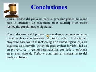 Con el diseño del proyecto para la procesar granos de cacao
para la obtención de chocolates en el municipio de Turbo
Antioquia, concluimos lo siguiente:

Con el desarrollo del proyecto pretendemos como estudiantes
transferir los conocimientos adquiridos sobre el diseño de
proyectos basados en la metodología de marco lógico, bajo un
esquema de desarrollo sostenible para evaluar la viabilidad de
un proyecto de inversión agroindustrial con sede y enfocada
en el municipio de Turbo y contribuir al mejoramiento del
medio ambiente.
 