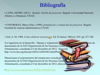 • CAÑO, HENRY. (2011). Modulo. Diseño de proyectos. Bogotá: Universidad Nacional
Abierta y a Distancia. UNAD.


• CONTRERAS, Marco Elías. (1999). formulación y evaluación de proyectos. Bogotá:
Facultad de ciencias administrativas UNAD.


• José, A. M. 1989. Como elaborar un proyecto. Ed. El ateneo. México. D.F. pp 127-140.

•La ingeniería en el desarrollo - Manejo y tratamiento de granos pos-cosecha, Deposito de
documentos de la FAO Organización de las Naciones Unidas para la Agricultura y la
Alimentación, consultada el 4 de diciembre de 2012, dirección
http://www.fao.org/docrep/x5041s/x5041S01.htm#Prefacio.

Manual para el mejoramiento del manejo pos-cosecha de frutas y hortalizas Deposito de
documentos de la FAO Organización de las Naciones Unidas para la Agricultura y la
Alimentación, consultada el 4 de diciembre de 2012, dirección

•http://www.fao.org/docrep/x5056S/x5056S07.htm
 