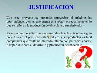 Con este proyecto se pretende aprovechar al máximo las
oportunidades con las que cuenta este sector, especialmente en lo
que se refiere a la producción de chocolate y sus derivados.

Es importante resaltar que consumo de chocolate tiene una gran
cobertura en el país, con este producto y subproductos es fácil
comprender que existe un mercado interno con potencial enorme
e importante para el desarrollo y producción del chocolate.
 