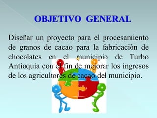 Diseñar un proyecto para el procesamiento
de granos de cacao para la fabricación de
chocolates en el municipio de Turbo
Antioquia con el fin de mejorar los ingresos
de los agricultores de cacao del municipio.
 