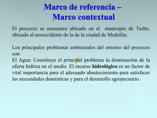 El proyecto se encuentra ubicado en el municipio de Turbo,
ubicado al noroccidente de la de la ciudad de Medellín.

Los principales problemas ambientales del entorno del proyecto
son:
El Agua: Constituye el principal problema la disminución de la
oferta hídrica en el medio. El recurso hidrológico es un factor de
vital importancia para el adecuado abastecimiento para satisfacer
las necesidades domésticas y para el desarrollo agropecuario.
 