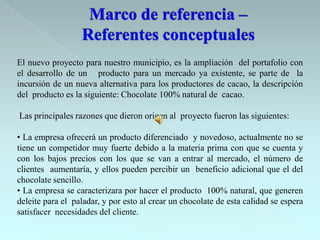 El nuevo proyecto para nuestro municipio, es la ampliación del portafolio con
el desarrollo de un producto para un mercado ya existente, se parte de la
incursión de un nueva alternativa para los productores de cacao, la descripción
del producto es la siguiente: Chocolate 100% natural de cacao.

Las principales razones que dieron origen al proyecto fueron las siguientes:

• La empresa ofrecerá un producto diferenciado y novedoso, actualmente no se
tiene un competidor muy fuerte debido a la materia prima con que se cuenta y
con los bajos precios con los que se van a entrar al mercado, el número de
clientes aumentaría, y ellos pueden percibir un beneficio adicional que el del
chocolate sencillo.
• La empresa se caracterizara por hacer el producto 100% natural, que generen
deleite para el paladar, y por esto al crear un chocolate de esta calidad se espera
satisfacer necesidades del cliente.
 
