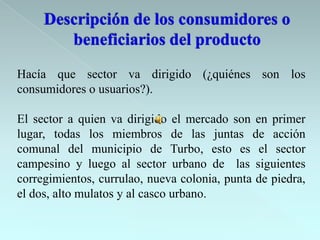 Hacía que sector va dirigido (¿quiénes son los
consumidores o usuarios?).

El sector a quien va dirigido el mercado son en primer
lugar, todas los miembros de las juntas de acción
comunal del municipio de Turbo, esto es el sector
campesino y luego al sector urbano de las siguientes
corregimientos, currulao, nueva colonia, punta de piedra,
el dos, alto mulatos y al casco urbano.
 