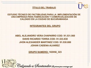 TÍTULO DEL TRABAJO
ESTUDIO TÉCNICO DE FACTIBILIDAD PARA LA IMPLEMENTACIÓN DE
UNA EMPRESA PARA FABRICACIÓN Y COMERCIALIZACIÓN DE
CALZADO EN LA CIUDAD DE BUCARAMANGA
INTEGRANTES DEL GRUPO
ABEL ALEJANDRO VERA CHAPARRO COD: 91.531.560
DAVID RICARDO TORRA COD: 91.533.830
JHON ALEXANDER MARTINEZ COD: 91.530.880
JOHAN CADENA ALVAREZ
GRUPO NUMERO: 102058_323
 