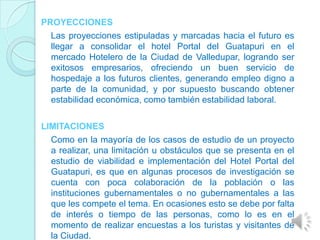 PROYECCIONES
  Las proyecciones estipuladas y marcadas hacia el futuro es
  llegar a consolidar el hotel Portal del Guatapuri en el
  mercado Hotelero de la Ciudad de Valledupar, logrando ser
  exitosos empresarios, ofreciendo un buen servicio de
  hospedaje a los futuros clientes, generando empleo digno a
  parte de la comunidad, y por supuesto buscando obtener
  estabilidad económica, como también estabilidad laboral.

LIMITACIONES
  Como en la mayoría de los casos de estudio de un proyecto
  a realizar, una limitación u obstáculos que se presenta en el
  estudio de viabilidad e implementación del Hotel Portal del
  Guatapuri, es que en algunas procesos de investigación se
  cuenta con poca colaboración de la población o las
  instituciones gubernamentales o no gubernamentales a las
  que les compete el tema. En ocasiones esto se debe por falta
  de interés o tiempo de las personas, como lo es en el
  momento de realizar encuestas a los turistas y visitantes de
  la Ciudad.
 