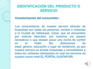 IDENTIFICACIÓN DEL PRODUCTO O
            SERVICIO

Caracterización del consumidor:

Los consumidores de nuestro servicio ofrecido de
hospedaje son todas las personas, turistas o visitantes
a la Ciudad de Valledupar, Cesar, que se encuentren
por motivos laborales, por turismos y/o paseos
recreativos o que deseen pasar una noche de confort
en       el      Hotel.     Sin      distinciones      de
edad, genero, educación o lugar de residencia, ya que
nuestro servicio es brindar hospedaje y comodidades a
todos los visitantes interesados en usar los servicios de
nuestro nuevo hotel EL PORTAL GUATAPURI.
 