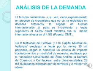 ANÁLISIS DE LA DEMANDA
El turismo colombiano, a su vez, viene experimentado
un proceso de crecimiento que no se ha registrado en
décadas     anteriores,     la  llegada  de   turistas
internacionales al país se incremento a tasas
superiores al 14.5% anual mientras que la media
internacional esta en el 4.5% (Fuente: OMT).

En la festividad del Festival, y a la 'Capital Mundial del
Vallenato' empiezan a llegar por lo menos 30 mil
personas, según lo demostró un estudio de impacto
socioeconómico y movilidad de recursos, realizado por
la Fundación Universitaria del Área Andina, la Cámara
de Comercio y Comfacesar, entre otras entidades. 28
mil ciudadanos ingresan por vía terrestre y 2 mil por vía
aérea.
 