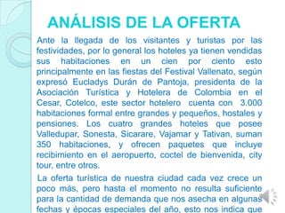 ANÁLISIS DE LA OFERTA
Ante la llegada de los visitantes y turistas por las
festividades, por lo general los hoteles ya tienen vendidas
sus habitaciones en un cien por ciento esto
principalmente en las fiestas del Festival Vallenato, según
expresó Eucladys Durán de Pantoja, presidenta de la
Asociación Turística y Hotelera de Colombia en el
Cesar, Cotelco, este sector hotelero cuenta con 3.000
habitaciones formal entre grandes y pequeños, hostales y
pensiones. Los cuatro grandes hoteles que posee
Valledupar, Sonesta, Sicarare, Vajamar y Tativan, suman
350 habitaciones, y ofrecen paquetes que incluye
recibimiento en el aeropuerto, coctel de bienvenida, city
tour, entre otros.
La oferta turística de nuestra ciudad cada vez crece un
poco más, pero hasta el momento no resulta suficiente
para la cantidad de demanda que nos asecha en algunas
fechas y épocas especiales del año, esto nos indica que
 