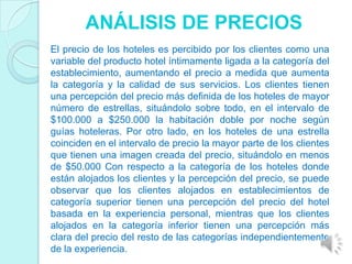 ANÁLISIS DE PRECIOS
El precio de los hoteles es percibido por los clientes como una
variable del producto hotel íntimamente ligada a la categoría del
establecimiento, aumentando el precio a medida que aumenta
la categoría y la calidad de sus servicios. Los clientes tienen
una percepción del precio más definida de los hoteles de mayor
número de estrellas, situándolo sobre todo, en el intervalo de
$100.000 a $250.000 la habitación doble por noche según
guías hoteleras. Por otro lado, en los hoteles de una estrella
coinciden en el intervalo de precio la mayor parte de los clientes
que tienen una imagen creada del precio, situándolo en menos
de $50.000 Con respecto a la categoría de los hoteles donde
están alojados los clientes y la percepción del precio, se puede
observar que los clientes alojados en establecimientos de
categoría superior tienen una percepción del precio del hotel
basada en la experiencia personal, mientras que los clientes
alojados en la categoría inferior tienen una percepción más
clara del precio del resto de las categorías independientemente
de la experiencia.
 