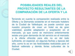 POSIBILIDADES REALES DEL
    PROYECTO RESULTANTES DE LA
   COMPARACIÓN DE LA OFERTA Y LA

Teniendo en cuenta la comparación realizada entre la
Oferta y la Demanda existente en el mercado hotelero
de la Ciudad de Valledupar, se puede concluir que
nuestro proyecto de crear un hotel es de gran
viabilidad, posible adaptación y aceptación en el
mercado, ya que como se menciono anteriormente
existe una gran demanda de tal servicio en el mercado
y la oferta ofrecida para ello no es del todo
suficiente, en especial, en algunas fechas y épocas del
año, como lo es en las festividades realizadas para el
festival vallenato y demás ferias culturales de la
Ciudad.
 