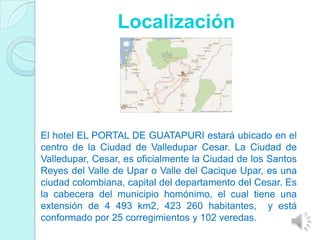 Localización




El hotel EL PORTAL DE GUATAPURI estará ubicado en el
centro de la Ciudad de Valledupar Cesar. La Ciudad de
Valledupar, Cesar, es oficialmente la Ciudad de los Santos
Reyes del Valle de Upar o Valle del Cacique Upar, es una
ciudad colombiana, capital del departamento del Cesar. Es
la cabecera del municipio homónimo, el cual tiene una
extensión de 4 493 km2, 423 260 habitantes, y está
conformado por 25 corregimientos y 102 veredas.
 