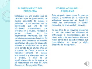 PLANTEAMIENTO DEL                        FORMULACION DEL
       PROBLEMA                                PROBLEMA

Valledupar es una ciudad que se         Este proyecto tiene como fin que los
caracteriza por la gran cantidad de     turistas y visitantes de la ciudad de
ingreso constante de turistas y         Valledupar, encuentren un hotel con
visitantes a su territorio, se ha       todas las comodidades y confort
identificado que una de las             deseados de gran calidad y servicio.
principales     problemáticas    que
presenta en la ciudad, respecto al      Ya que Uno de los mayores problemas
sector       hotelero      son    los   a los que temen los visitantes es
alojamientos informales, que han        enfrentarse a incomodidades por lo
venido aumentando en los cinco (5)      tanto este hotel seria construido en el
últimos años afectando de manera        mejor barrio de la ciudad con todas sus
significativa el sector; la ocupación   comodidades sin temer a algún
hotelera a disminuido casi un 40%       problema de inseguridad .
en lo corrido de los últimos años en
la capital del Cesar, a causa de
hotelería paralela en casas,
apartamentos y albergues fuera de
la ciudad, lo cual se ve
significativamente en la época de
las festividades del mes de Abril,
Diciembre y Temporadas Altas.
 