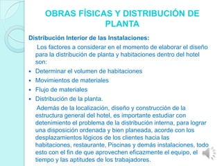 OBRAS FÍSICAS Y DISTRIBUCIÓN DE
                  PLANTA
Distribución Interior de las Instalaciones:
   Los factores a considerar en el momento de elaborar el diseño
  para la distribución de planta y habitaciones dentro del hotel
  son:
 Determinar el volumen de habitaciones
 Movimientos de materiales
 Flujo de materiales
 Distribución de la planta.
   Además de la localización, diseño y construcción de la
  estructura general del hotel, es importante estudiar con
  detenimiento el problema de la distribución interna, para lograr
  una disposición ordenada y bien planeada, acorde con los
  desplazamientos lógicos de los clientes hacia las
  habitaciones, restaurante, Piscinas y demás instalaciones, todo
  esto con el fin de que aprovechen eficazmente el equipo, el
  tiempo y las aptitudes de los trabajadores.
 