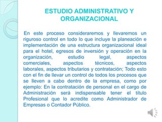 ESTUDIO ADMINISTRATIVO Y
             ORGANIZACIONAL

En este proceso consideraremos y llevaremos un
riguroso control en todo lo que incluye la planeación e
implementación de una estructura organizacional ideal
para el hotel, egresos de inversión y operación en la
organización,         estudio        legal,      aspectos
comerciales,        aspectos       técnicos,     aspectos
laborales, aspectos tributarios y contratación; Todo esto
con el fin de llevar un control de todos los procesos que
se lleven a cabo dentro de la empresa, como por
ejemplo: En la contratación de personal en el cargo de
Administración será indispensable tener el título
Profesional que lo acredite como Administrador de
Empresas o Contador Público.
 