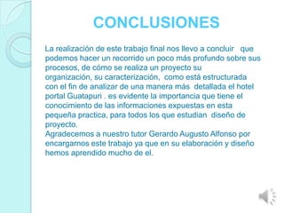 CONCLUSIONES
La realización de este trabajo final nos llevo a concluir que
podemos hacer un recorrido un poco más profundo sobre sus
procesos, de cómo se realiza un proyecto su
organización, su caracterización, como está estructurada
con el fin de analizar de una manera más detallada el hotel
portal Guatapuri . es evidente la importancia que tiene el
conocimiento de las informaciones expuestas en esta
pequeña practica, para todos los que estudian diseño de
proyecto.
Agradecemos a nuestro tutor Gerardo Augusto Alfonso por
encargarnos este trabajo ya que en su elaboración y diseño
hemos aprendido mucho de el.
 