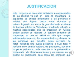 JUSTIFICACION
este proyecto se hace para satisfacer las nececidades
de los clientes ya que en este se encontrara la
capacidad de brindar alojamiento a las personas o
turistas que lleguen desde otras ciudades y
países, logrando así cubrir la gran demanda existente
de buenos hoteles en Valledupar, brindando solución a
muchas necesidades que se presentan en nuestra
ciudad cuando se requiere un servicio completo de
hospedaje, ya que no existe un sitio que cumpla
satisfactoriamente con los requerimientos y deseos de
las personas que solicitan estos servicios de
hotel, haciendo una buena presencia a nivel local y
nacional en el ámbito hotelero, de igual forma, con este
proyecto podremos darle solución a la problemática
presentada de alojamiento formal y no informal en la
ciudad de Valledupar, para todas las personas que
 