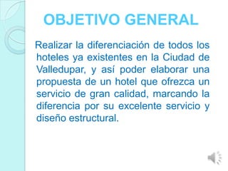 OBJETIVO GENERAL
Realizar la diferenciación de todos los
hoteles ya existentes en la Ciudad de
Valledupar, y así poder elaborar una
propuesta de un hotel que ofrezca un
servicio de gran calidad, marcando la
diferencia por su excelente servicio y
diseño estructural.
 