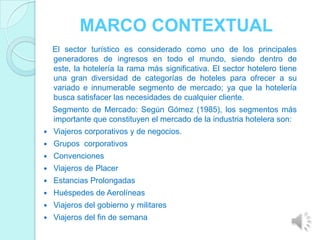 MARCO CONTEXTUAL
    El sector turístico es considerado como uno de los principales
    generadores de ingresos en todo el mundo, siendo dentro de
    este, la hotelería la rama más significativa. El sector hotelero tiene
    una gran diversidad de categorías de hoteles para ofrecer a su
    variado e innumerable segmento de mercado; ya que la hotelería
    busca satisfacer las necesidades de cualquier cliente.
    Segmento de Mercado: Según Gómez (1985), los segmentos más
    importante que constituyen el mercado de la industria hotelera son:
   Viajeros corporativos y de negocios.
   Grupos corporativos
   Convenciones
   Viajeros de Placer
   Estancias Prolongadas
   Huéspedes de Aerolíneas
   Viajeros del gobierno y militares
   Viajeros del fin de semana
 