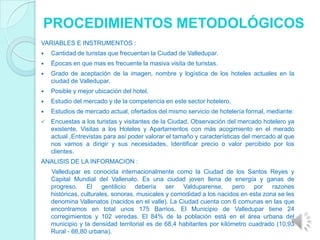 PROCEDIMIENTOS METODOLÓGICOS
VARIABLES E INSTRUMENTOS :
   Cantidad de turistas que frecuentan la Ciudad de Valledupar.
   Épocas en que mas es frecuente la masiva visita de turistas.
   Grado de aceptación de la imagen, nombre y logística de los hoteles actuales en la
    ciudad de Valledupar.
   Posible y mejor ubicación del hotel.
   Estudio del mercado y de la competencia en este sector hotelero.
   Estudios de mercado actual, ofertados del mismo servicio de hotelería formal, mediante:
   Encuestas a los turistas y visitantes de la Ciudad, Observación del mercado hotelero ya
    existente, Visitas a los Hoteles y Apartamentos con más acogimiento en el merado
    actual ,Entrevistas para así poder valorar el tamaño y características del mercado al que
    nos vamos a dirigir y sus necesidades, Identificar precio o valor percibido por los
    clientes.
ANALISIS DE LA INFORMACION :
    Valledupar es conocida internacionalmente como la Ciudad de los Santos Reyes y
    Capital Mundial del Vallenato. Es una ciudad joven llena de energía y ganas de
    progreso. El gentilicio debería ser Valduparense,                 pero por razones
    históricas, culturales, sonoras, musicales y comodidad a los nacidos en esta zona se les
    denomina Vallenatos (nacidos en el valle). La Ciudad cuenta con 6 comunas en las que
    encontramos en total unos 175 Barrios. El Municipio de Valledupar tiene 24
    corregimientos y 102 veredas. El 84% de la población está en el área urbana del
    municipio y la densidad territorial es de 68,4 habitantes por kilómetro cuadrado (10,93
    Rural - 66,80 urbana).
 