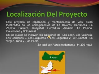 Este proyecto de reparación y mantenimiento de vías, están
localizados en los corregimientos de La Dolores, Barrancas, La
Zapata, Buitrera, Guayabal, Herradura, Amaime, La Pampa,
Caucasecó y Bolo Alizal.
En los cuales se incluyen los callejones de Los León, Los Valencia,
Los Cárdenas 2, Los Salgueros 1, Los Salgueros 2, el Guachal , La
Virgen, Turín y San Pablo.
(En total son Aproximadamente 14.300 mts.)
 