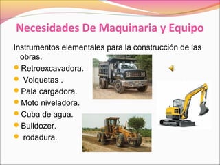 Necesidades De Maquinaria y Equipo
Instrumentos elementales para la construcción de las
obras.
Retroexcavadora.
 Volquetas .
Pala cargadora.
Moto niveladora.
Cuba de agua.
Bulldozer.
 rodadura.
 