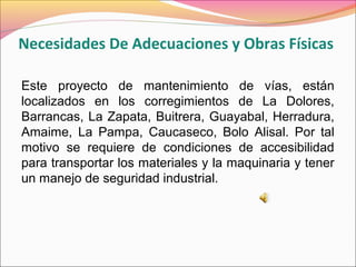 Necesidades De Adecuaciones y Obras Físicas
Este proyecto de mantenimiento de vías, están
localizados en los corregimientos de La Dolores,
Barrancas, La Zapata, Buitrera, Guayabal, Herradura,
Amaime, La Pampa, Caucaseco, Bolo Alisal. Por tal
motivo se requiere de condiciones de accesibilidad
para transportar los materiales y la maquinaria y tener
un manejo de seguridad industrial.
 