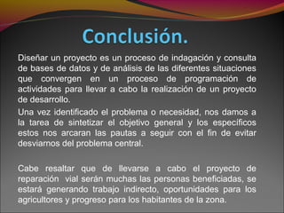 Diseñar un proyecto es un proceso de indagación y consulta
de bases de datos y de análisis de las diferentes situaciones
que convergen en un proceso de programación de
actividades para llevar a cabo la realización de un proyecto
de desarrollo.
Una vez identificado el problema o necesidad, nos damos a
la tarea de sintetizar el objetivo general y los específicos
estos nos arcaran las pautas a seguir con el fin de evitar
desviarnos del problema central.
Cabe resaltar que de llevarse a cabo el proyecto de
reparación vial serán muchas las personas beneficiadas, se
estará generando trabajo indirecto, oportunidades para los
agricultores y progreso para los habitantes de la zona.
 