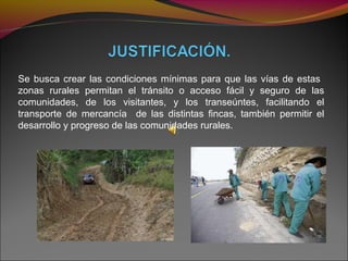 Se busca crear las condiciones mínimas para que las vías de estas
zonas rurales permitan el tránsito o acceso fácil y seguro de las
comunidades, de los visitantes, y los transeúntes, facilitando el
transporte de mercancía de las distintas fincas, también permitir el
desarrollo y progreso de las comunidades rurales.
 