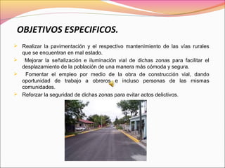 OBJETIVOS ESPECIFICOS.
 Realizar la pavimentación y el respectivo mantenimiento de las vías rurales
que se encuentran en mal estado.
 Mejorar la señalización e iluminación vial de dichas zonas para facilitar el
desplazamiento de la población de una manera más cómoda y segura.
 Fomentar el empleo por medio de la obra de construcción vial, dando
oportunidad de trabajo a obreros e incluso personas de las mismas
comunidades.
 Reforzar la seguridad de dichas zonas para evitar actos delictivos.
 