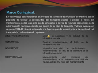 En este trabajo desarrollaremos el proyecto de viabilidad del municipio de Palmira, con el
propósito de facilitar la conectividad del transporte público y privado a través del
mantenimiento de las vías, esto puede ser posible a través de recursos económicos de la
administración municipal, debido que dentro de su plan de desarrollo (Palmira avanza con
su gente 2012-2015) está estipulada una Agenda para la Infraestructura, la movilidad y el
transporte la cual establece lo siguiente:
OBJETIVO ESPECIFICO Mejorar la cobertura y la calidad de la
infraestructura vial.
ESTRATEGIA Realizar mantenimiento al 65% de la
infraestructura vial
INDICARDOR Infraestructura vial con mantenimiento
incrementando el 14% de la cobertura de la
infraestructura rural
SUBPROGRAMA Mantenimiento vial programa de
mantenimiento a la infraestructura vial de
12.000.000.oo m2 rural con mantenimiento
 