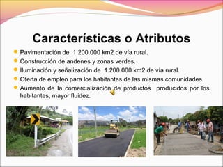 Características o Atributos
Pavimentación de 1.200.000 km2 de vía rural.
Construcción de andenes y zonas verdes.
Iluminación y señalización de 1.200.000 km2 de vía rural.
Oferta de empleo para los habitantes de las mismas comunidades.
Aumento de la comercialización de productos producidos por los
habitantes, mayor fluidez.
 