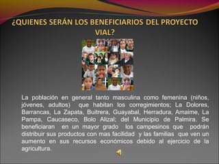 La población en general tanto masculina como femenina (niños,
jóvenes, adultos) que habitan los corregimientos; La Dolores,
Barrancas, La Zapata, Buitrera, Guayabal, Herradura, Amaime, La
Pampa, Caucaseco, Bolo Alizal; del Municipio de Palmira. Se
beneficiaran en un mayor grado los campesinos que podrán
distribuir sus productos con mas facilidad y las familias que ven un
aumento en sus recursos económicos debido al ejercicio de la
agricultura.
 