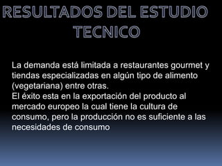 La demanda está limitada a restaurantes gourmet y
tiendas especializadas en algún tipo de alimento
(vegetariana) entre otras.
El éxito esta en la exportación del producto al
mercado europeo la cual tiene la cultura de
consumo, pero la producción no es suficiente a las
necesidades de consumo
 