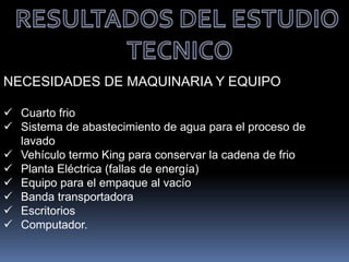 NECESIDADES DE MAQUINARIA Y EQUIPO
 Cuarto frio
 Sistema de abastecimiento de agua para el proceso de
lavado
 Vehículo termo King para conservar la cadena de frio
 Planta Eléctrica (fallas de energía)
 Equipo para el empaque al vacío
 Banda transportadora
 Escritorios
 Computador.
 