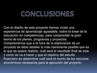 Con el diseño de este proyecto hemos vivido una
experiencia de aprendizaje agradable, sobre la base de la
educación en competencias, para comprender la gran
teoría de los planes, programas y proyectos.
Comprendimos que a la hora de la elaboración de un
proyecto se debe detallar lo más claramente posible que es
lo que se quiere realizar, cuál será el resultado final de este
y como se va a hacer y que el objetivo del estudio
financiero es determinar cuál será el monto de los recursos
económicos necesarios para la ejecución del proyecto
 