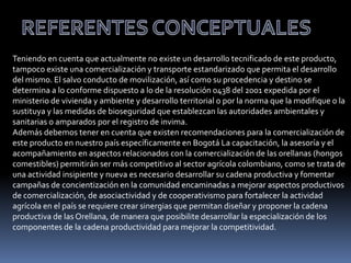 Teniendo en cuenta que actualmente no existe un desarrollo tecnificado de este producto,
tampoco existe una comercialización y transporte estandarizado que permita el desarrollo
del mismo. El salvo conducto de movilización, así como su procedencia y destino se
determina a lo conforme dispuesto a lo de la resolución 0438 del 2001 expedida por el
ministerio de vivienda y ambiente y desarrollo territorial o por la norma que la modifique o la
sustituya y las medidas de bioseguridad que establezcan las autoridades ambientales y
sanitarias o amparados por el registro de invima.
Además debemos tener en cuenta que existen recomendaciones para la comercialización de
este producto en nuestro país específicamente en Bogotá La capacitación, la asesoría y el
acompañamiento en aspectos relacionados con la comercialización de las orellanas (hongos
comestibles) permitirán ser más competitivo al sector agrícola colombiano, como se trata de
una actividad insipiente y nueva es necesario desarrollar su cadena productiva y fomentar
campañas de concientización en la comunidad encaminadas a mejorar aspectos productivos
de comercialización, de asociactividad y de cooperativismo para fortalecer la actividad
agrícola en el país se requiere crear sinergias que permitan diseñar y proponer la cadena
productiva de las Orellana, de manera que posibilite desarrollar la especialización de los
componentes de la cadena productividad para mejorar la competitividad.
 