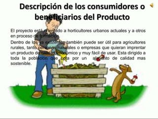 Descripción de los consumidores o
beneficiarios del Producto
El proyecto está orientado a horticultores urbanos actuales y a otros
en proceso de formación.
Dentro de los ya existentes también puede ser útil para agricultores
rurales, tanto personas naturales o empresas que quieran imprentar
un producto de calidad económico y muy fácil de usar. Esta dirigido a
toda la población que opta por un alimento de calidad mas
sostenible.
 