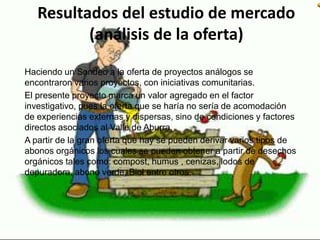 Resultados del estudio de mercado
(análisis de la oferta)
Haciendo un Sondeo a la oferta de proyectos análogos se
encontraron varios proyectos, con iniciativas comunitarias.
El presente proyecto marca un valor agregado en el factor
investigativo, pues la oferta que se haría no sería de acomodación
de experiencias externas y dispersas, sino de condiciones y factores
directos asociados al Valle de Aburra.
A partir de la gran oferta que hay se pueden derivar varios tipos de
abonos orgánicos los cuales se pueden obtener a partir de desechos
orgánicos tales como: compost, humus , cenizas, lodos de
depuradora, abono verde, Biol entre otros.
 