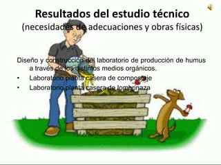 Resultados del estudio técnico
(necesidades de adecuaciones y obras físicas)
Diseño y construcción del laboratorio de producción de humus
a través de los distintos medios orgánicos.
• Laboratorio planta casera de compostaje
• Laboratorio planta casera de lombrinaza
 
