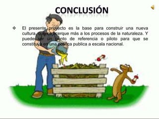  El presente proyecto es la base para construir una nueva
cultura, que se acerque más a los procesos de la naturaleza. Y
puede ser un punto de referencia o piloto para que se
constituya en una política publica a escala nacional.
 