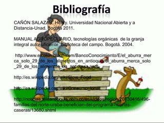 CAÑÓN SALAZAR, Henry. Universidad Nacional Abierta y a
Distancia-Unad. Bogotá 2011.
MANUAL AGROPECUARIO, tecnologías orgánicas de la granja
integral autosuficiente. Biblioteca del campo. Bogotá. 2004.
http://www.elcolombiano.com/BancoConocimiento/E/el_aburra_mer
ca_solo_29_de_los_alimentos_en_antioquia/el_aburra_merca_solo
_29_de_los_alimentos_en_antioquia.asp
http://es.wikipedia.org/wiki/Slow_Food
http://es.wikipedia.org/wiki/Consumo_local
http://noticias.teleantioquia.com.co/es/videos/region/20130416/496-
familias-del-norte-uraba-benefician-del-programa-huertas-
caseras/13680.shtml
 