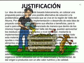 La idea de este proyecto está basada básicamente, en colocar una
propuesta para poder dar una posible alternativa de solución a la
problemática antes mencionada que se vive en la región de Valle del
Aburra, Por esta razón y la implementación o desarrollo de esta idea de
proyecto como todo proyecto tiene sus efectos o beneficios, para lo
cual o para este caso esta referenciado de manera que dentro de los
mismos hogares de la región del Valle del Aburra, puedan aprovechar
los residuos orgánicos generados a nivel del hogar, mediante la
implementación de huertas caseras, dando lugar a aprovechar todo
esta material orgánico, donde paralelamente nos genera una serie de
ayudas o mejoras como lo es cultivar nuestras propias hortalizas,
alimentos orgánicos, ahorrar la compra de este tipo de alimentos que
regularmente son productos que han sido cultivados mediante la
utilización de químicos, lo que diferenciaría de los que se cultivarían en
cada hogar porque el propósito es poder producir productos orgánicos,
además mitigar el impacto ambiental ya que todos los desperdicios
orgánicos serán utilizados con un fin determinado y fundamental, de
dar origen a productos con un alto valor nutritivo y de calidad.
 