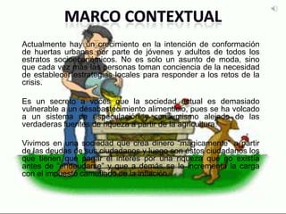 Actualmente hay un crecimiento en la intención de conformación
de huertas urbanas por parte de jóvenes y adultos de todos los
estratos socioeconómicos. No es solo un asunto de moda, sino
que cada vez más las personas toman conciencia de la necesidad
de establecer estrategias locales para responder a los retos de la
crisis.
Es un secreto a voces que la sociedad actual es demasiado
vulnerable a un desabastecimiento alimenticio, pues se ha volcado
a un sistema de especulación y consumismo alejado de las
verdaderas fuentes de riqueza a partir de la agricultura.
Vivimos en una sociedad que crea dinero “mágicamente” a partir
de las deudas de sus ciudadanos y luego son éstos ciudadanos los
que tienen que pagar el interés por una riqueza que no existía
antes de “endeudarse” y que a demás se le incrementa la carga
con el impuesto camuflado de la inflación.
 