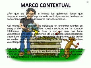 ¿Por qué las personas e incluso los gobiernos tienen que
responder a este sistema privado de control y creación de dinero a
conveniencia de unos particulares transnacionales?...
Así mismo, y a pesar de los esfuerzos en encontrar fuentes de
energía alternativas al petróleo, nuestra sociedad se ha montado
totalmente dependiente de éste, y eso no solo nos hace
vulnerables sino con al inminencia de un colapso socioeconómico
traumático a penas se agoten las reservas de petróleo y su precio
se vuelva inalcanzable; pues no hay a la vista una verdadera
voluntad política por reemplazarlo.
Por todo lo anterior, este modelo social no es sostenible, está
montado sobre la riqueza y la esclavitud de la mayoría y la mejor
forma de ir construyendo otro modelo social es regresando al valor
de cultivar orgánica y localmente los alimentos.
 