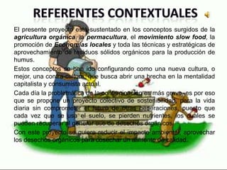 El presente proyecto está sustentado en los conceptos surgidos de la
agricultura orgánica, la permacultura, el movimiento slow food, la
promoción de Economías locales y toda las técnicas y estratégicas de
aprovechamiento de residuos sólidos orgánicos para la producción de
humus.
Estos conceptos se han ido configurando como una nueva cultura, o
mejor, una contra-cultura, que busca abrir una brecha en la mentalidad
capitalista y consumista actual.
Cada día la problemática de la contaminación es más grave, es por eso
que se propone un proyecto colectivo de sostenibilidad, para la vida
diaria sin comprometer el futuro de otras generaciones, puesto que
cada vez que se usa el suelo, se pierden nutrientes, los cuales se
pueden recuperar al generar uso de desechos orgánicos.
Con este proyecto se quiere reducir el impacto ambiental, aprovechar
los desechos orgánicos para cosechar un alimento de calidad.
 