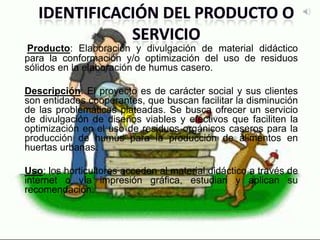 Producto: Elaboración y divulgación de material didáctico
para la conformación y/o optimización del uso de residuos
sólidos en la elaboración de humus casero.
Descripción: El proyecto es de carácter social y sus clientes
son entidades cooperantes, que buscan facilitar la disminución
de las problemáticas plateadas. Se busca ofrecer un servicio
de divulgación de diseños viables y efectivos que faciliten la
optimización en el uso de residuos orgánicos caseros para la
producción de humus para la producción de alimentos en
huertas urbanas.
Uso: los horticultores acceden al material didáctico a través de
internet o vía impresión gráfica, estudian y aplican su
recomendación.
 