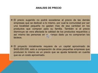 ANALISIS DE PRECIO



 El precio sugerido no podrá excederse al precio de las demás
  empresas que se dedican a lo mismo, por cual la comunidad por ser
  una localidad pequeña no gastan mas de esa cantidad en los
  productos que compran para su familia. También si el precio
  disminuye se vera afectada la calidad de los productos requeridos y
  así mismo las personas en un tiempo dado ya no comprarían los
  lácteos.


 El proyecto inicialmente requiere de un capital aproximado de
  $400.000.000, esto a comparación de otras pequeñas empresas que
  producen lo mismo es un precio que se ajusta teniendo en cuenta
  que es un costo aproximado.
 
