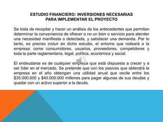 ESTUDIO FINANCIERO: INVERSIONES NECESARIAS
              PARA IMPLEMENTAR EL PROYECTO

Se trata de recopilar y hacer un análisis de los antecedentes que permitan
determinar la conveniencia de ofrecer o no un bien o servicio para atender
una necesidad manifiesta o detectada, y satisfacer una demanda. Por lo
tanto, es preciso incluir en dicho estudio, el entorno que rodeará a la
empresa: como consumidores, usuarios, proveedores, competidores y
toda la parte reglamentaria, legal, política, económica y social.

El endeudarse es de cualquier empresa que está dispuesta a crecer y a
ser líder en el mercado. Se pretende que con los pasivos que obtendrá la
empresa en el año obtengan una utilidad anual que oscile entre los
$35.000.000 y $40.000.000 millones para pagar algunas de sus deudas y
quedar con un activo superior a la deuda.
 